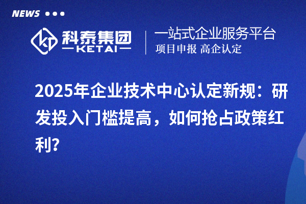 2025年企業(yè)技術中心認定新規(guī)：研發(fā)投入門檻提高，如何搶占政策紅利？