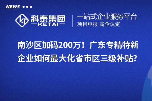 南沙區(qū)加碼200萬！廣東專精特新企業(yè)如何最大化省市區(qū)三級補(bǔ)貼？