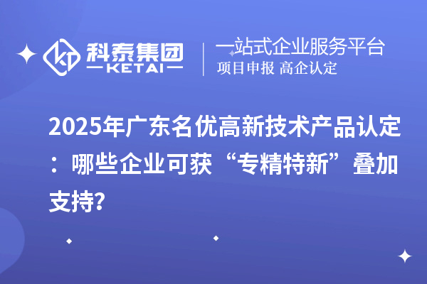 2025年廣東名優(yōu)高新技術產品認定：哪些企業(yè)可獲“專精特新”疊加支持？