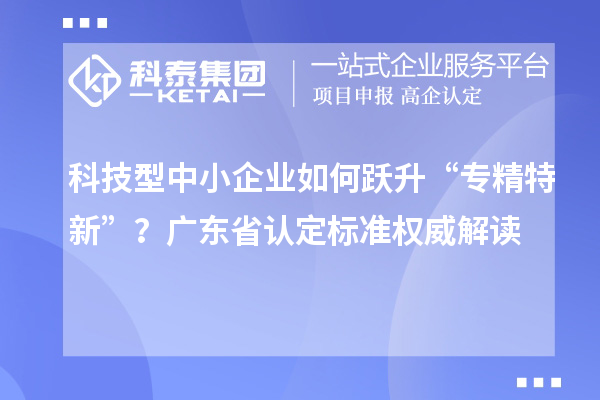 科技型中小企業(yè)如何躍升“專精特新”？廣東省認定標準權(quán)威解讀