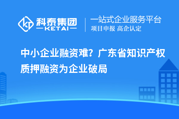 中小企業(yè)融資難？廣東省知識產(chǎn)權(quán)質(zhì)押融資為企業(yè)破局