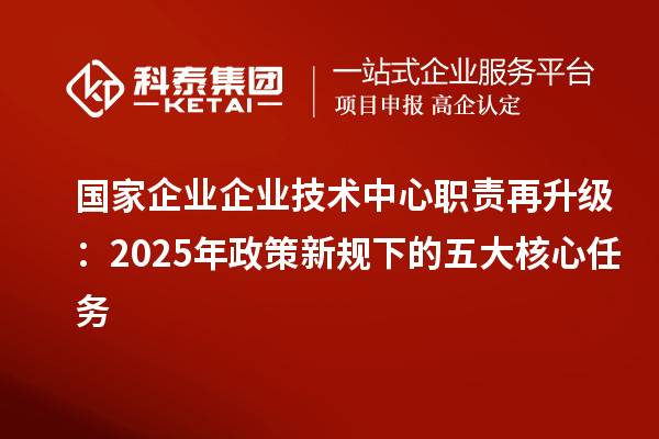 國(guó)家企業(yè)企業(yè)技術(shù)中心職責(zé)再升級(jí):2025年政策新規(guī)下的五大核心任務(wù)