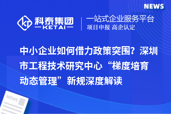 中小企業(yè)如何借力政策突圍？深圳市工程技術(shù)研究中心“梯度培育+動態(tài)管理”新規(guī)深度解讀