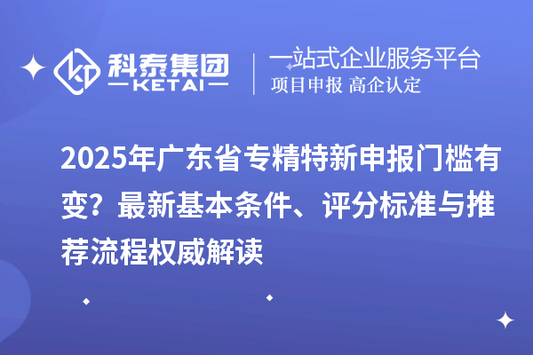 2025年廣東省專精特新申報門檻有變？最新基本條件、評分標準與推薦流程權(quán)威解讀