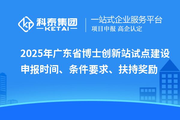 2025年廣東省博士創(chuàng)新站試點建設(shè)申報時間、條件要求、扶持獎勵