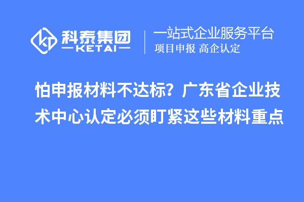 怕申報(bào)材料不達(dá)標(biāo)？廣東省企業(yè)技術(shù)中心認(rèn)定必須盯緊這些材料重點(diǎn)