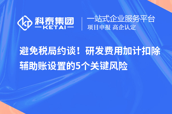 避免稅局約談！研發(fā)費用加計扣除輔助賬設(shè)置的5個關(guān)鍵風(fēng)險