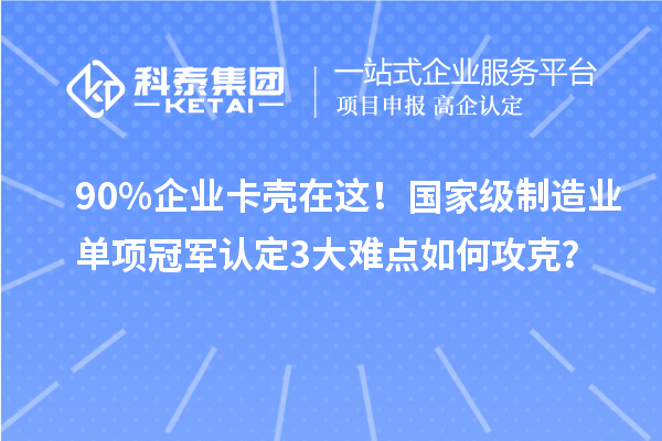 90%企業(yè)卡殼在這！國家級制造業(yè)單項冠軍認定3大難點如何攻克？