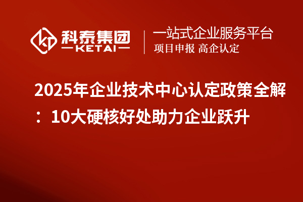 2025年企業(yè)技術(shù)中心認定政策全解：10大硬核好處助力企業(yè)躍升