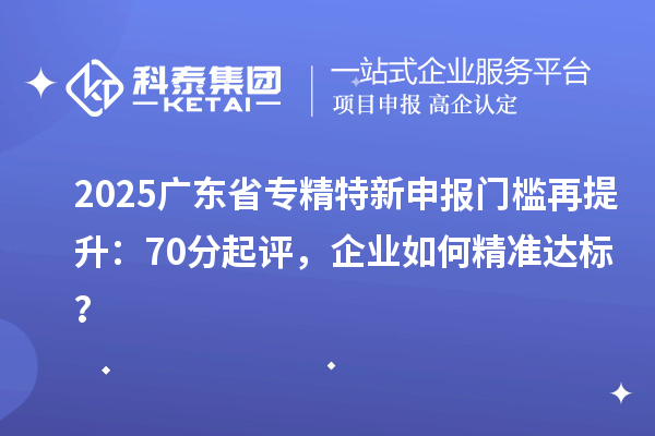 2025廣東省專精特新申報門檻再提升：70分起評，企業(yè)如何精準(zhǔn)達(dá)標(biāo)？