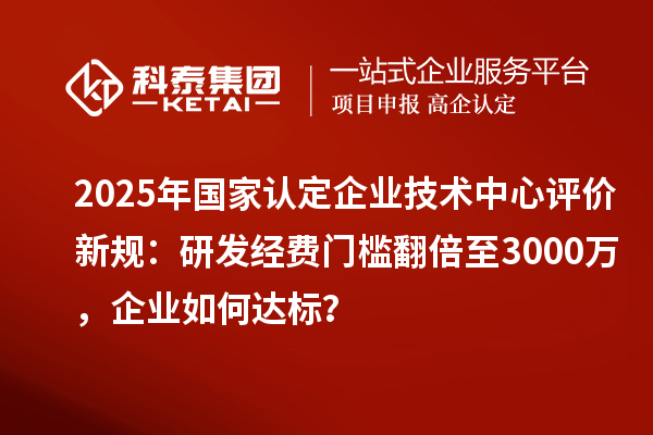 2025年國家認(rèn)定企業(yè)技術(shù)中心評價新規(guī)：研發(fā)經(jīng)費門檻翻倍至3000萬，企業(yè)如何達(dá)標(biāo)？