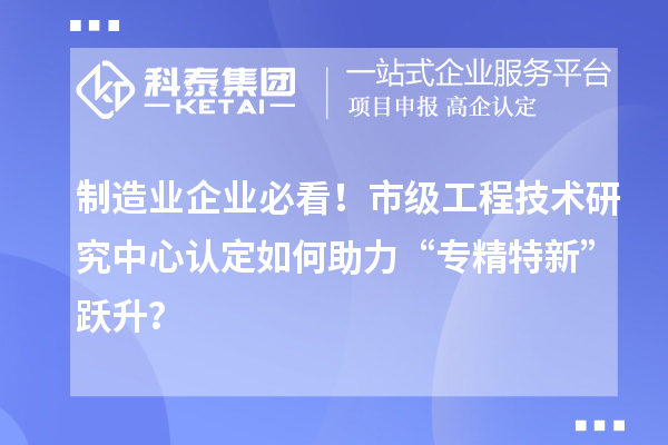 制造業(yè)企業(yè)必看！市級工程技術(shù)研究中心認定如何助力“專精特新”躍升？