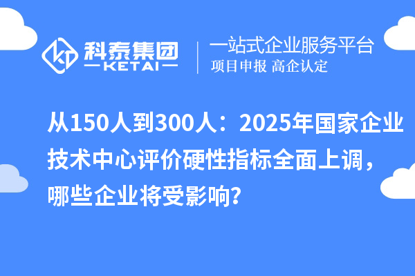 從150人到300人：2025年國家企業(yè)技術(shù)中心評價硬性指標(biāo)全面上調(diào)，哪些企業(yè)將受影響？