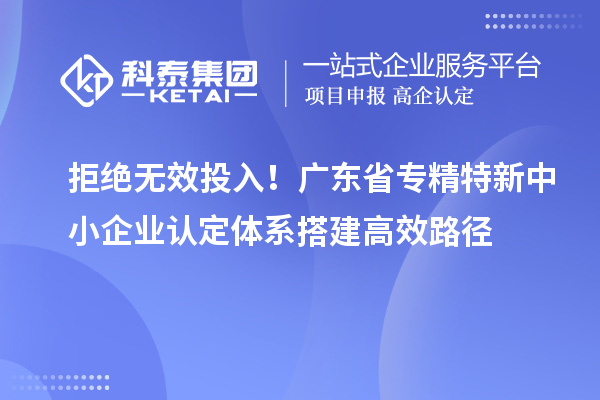 拒絕無效投入！廣東省專精特新中小企業(yè)認(rèn)定體系搭建高效路徑