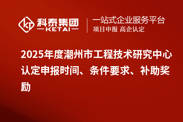 2025年度潮州市工程技術研究中心認定申報時間、條件要求、補助獎勵