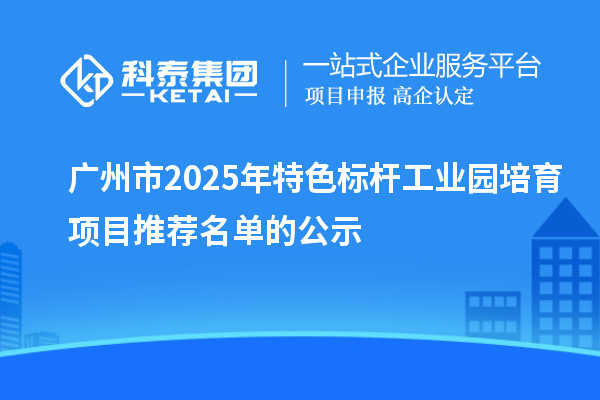 廣州市2025年特色標桿工業(yè)園培育項目推薦名單的公示