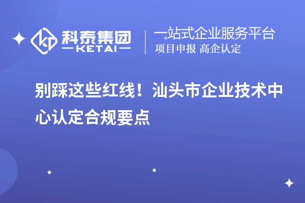 別踩這些紅線！汕頭市企業(yè)技術中心認定合規(guī)要點