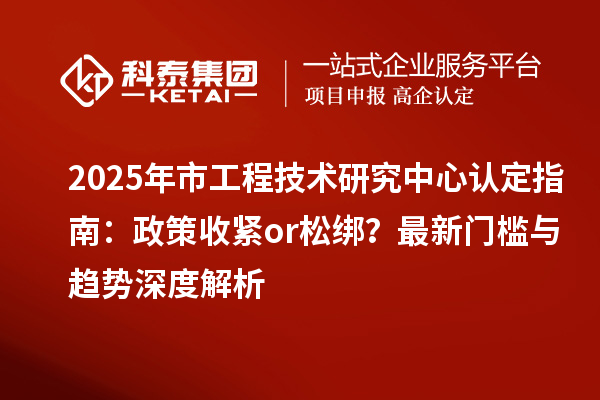 2025年市工程技術(shù)研究中心認(rèn)定指南：政策收緊or松綁？最新門檻與趨勢深度解析
