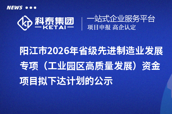 陽江市2026年省級先進制造業(yè)發(fā)展專項（工業(yè)園區(qū)高質(zhì)量發(fā)展）資金項目擬下達計劃的公示