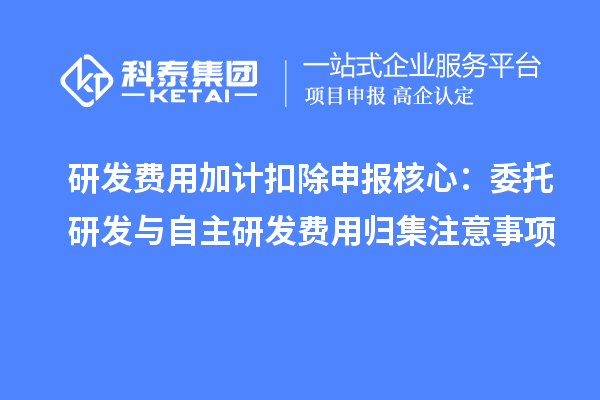 研發(fā)費用加計扣除申報核心:委托研發(fā)與自主研發(fā)費用歸集注意事項