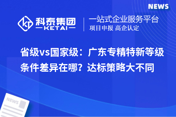 省級 vs 國家級：廣東專精特新等級條件差異在哪？達(dá)標(biāo)策略大不同