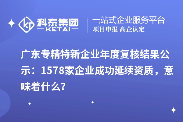 廣東專精特新企業(yè)年度復(fù)核結(jié)果公示：1578家企業(yè)成功延續(xù)資質(zhì)，意味著什么？